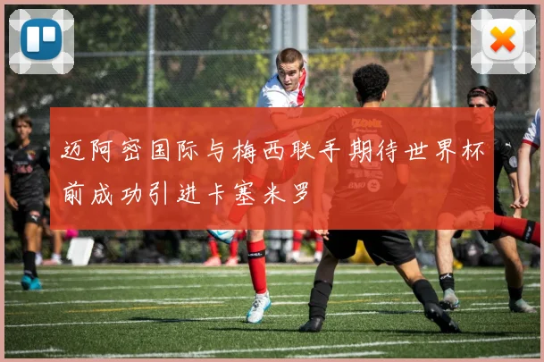 迈阿密国际与梅西联手期待世界杯前成功引进卡塞米罗