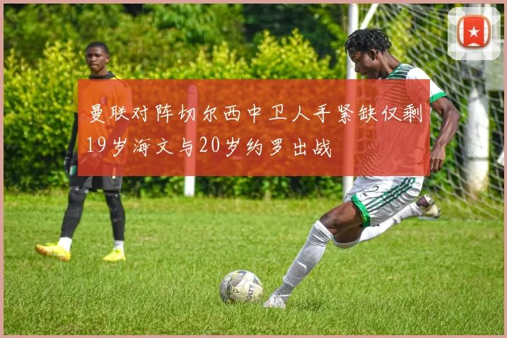 曼联对阵切尔西中卫人手紧缺仅剩19岁海文与20岁约罗出战