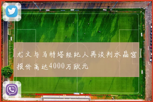 尤文与马特塔经纪人再谈判水晶宫报价高达4000万欧元