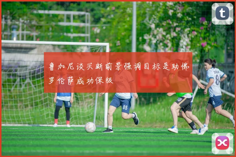鲁加尼谈买断前景强调目标是助佛罗伦萨成功保级