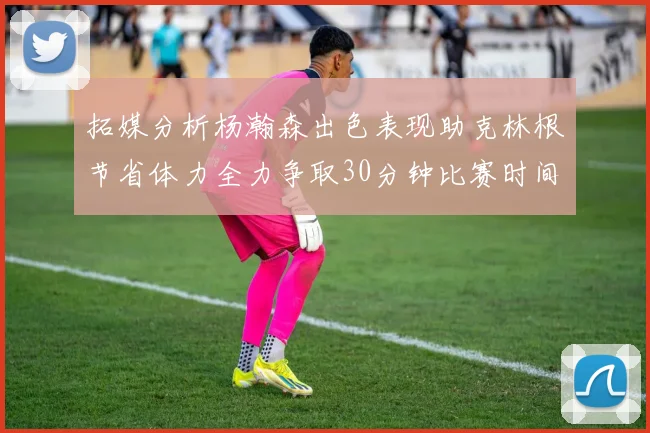 拓媒分析杨瀚森出色表现助克林根节省体力全力争取30分钟比赛时间