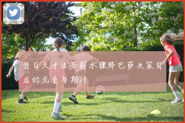 昔日天才法蒂薪水骤降巴萨决策背后的无奈与期待