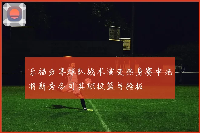 乐福分享球队战术演变热身赛中老将新秀各司其职投篮与抢板