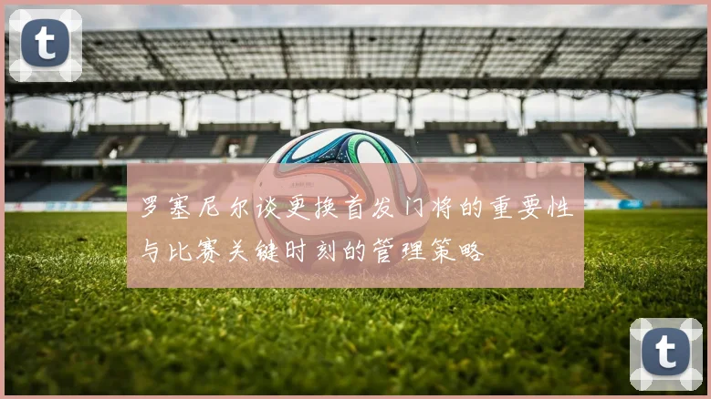 罗塞尼尔谈更换首发门将的重要性与比赛关键时刻的管理策略