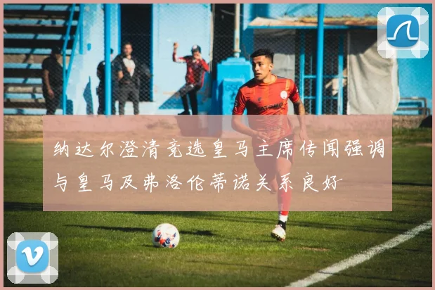 纳达尔澄清竞选皇马主席传闻强调与皇马及弗洛伦蒂诺关系良好