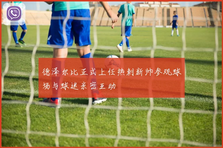 德泽尔比正式上任热刺新帅参观球场与球迷亲密互动