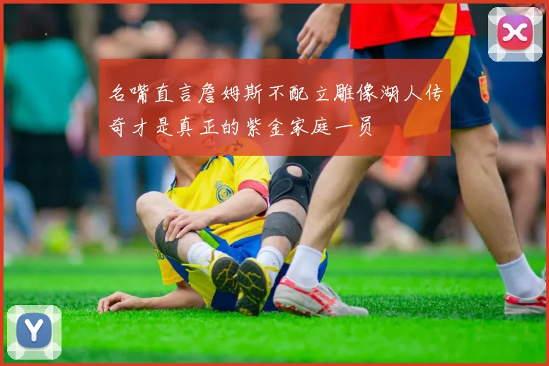 名嘴直言詹姆斯不配立雕像湖人传奇才是真正的紫金家庭一员