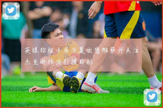 英媒称纽卡或今夏出售维萨并关注杰克逊作为引援目标
