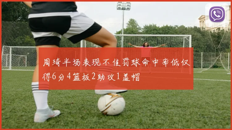周琦半场表现不佳罚球命中率低仅得6分4篮板2助攻1盖帽