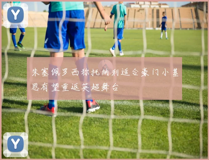 朱塞佩罗西称托纳利适合豪门小基恩有望重返英超舞台