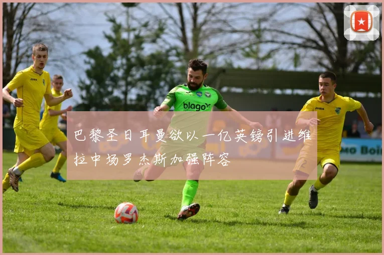 巴黎圣日耳曼欲以一亿英镑引进维拉中场罗杰斯加强阵容