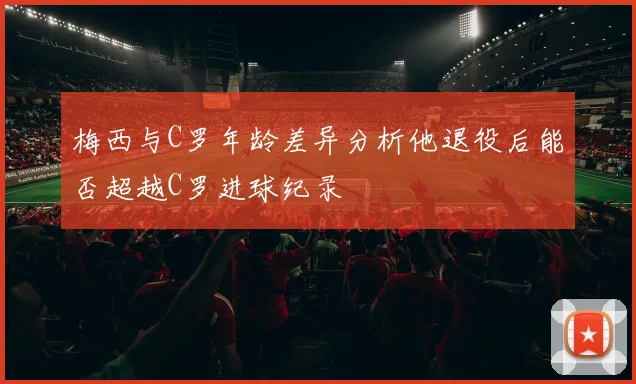 梅西与C罗年龄差异分析他退役后能否超越C罗进球纪录