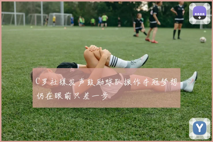 C罗社媒发声鼓励球队振作夺冠梦想仍在眼前只差一步