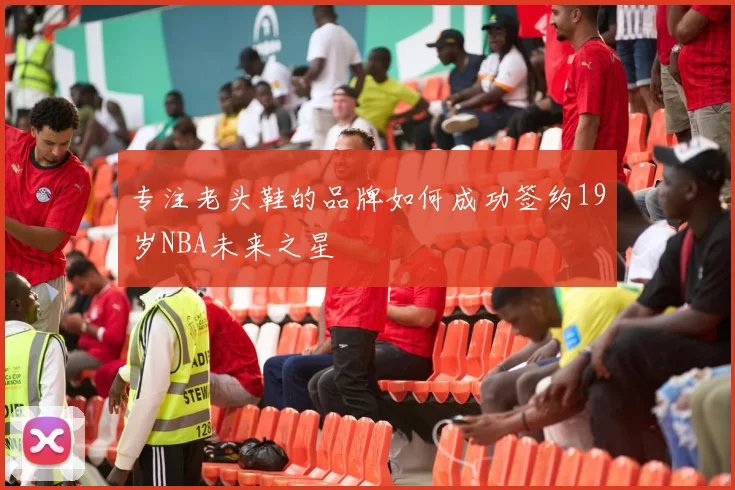 专注老头鞋的品牌如何成功签约19岁NBA未来之星