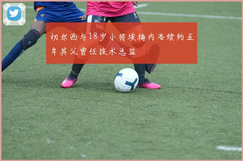 切尔西与18岁小将埃梅内洛续约五年其父曾任技术总监