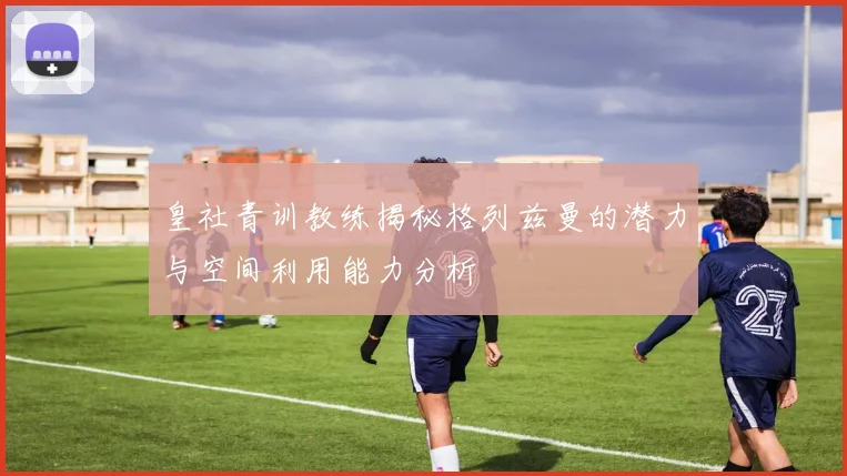皇社青训教练揭秘格列兹曼的潜力与空间利用能力分析