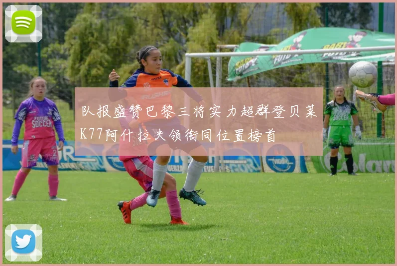 队报盛赞巴黎三将实力超群登贝莱K77阿什拉夫领衔同位置榜首
