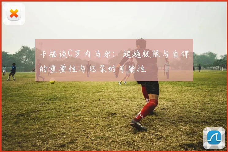 卡福谈C罗内马尔：超越极限与自律的重要性与记录的可能性