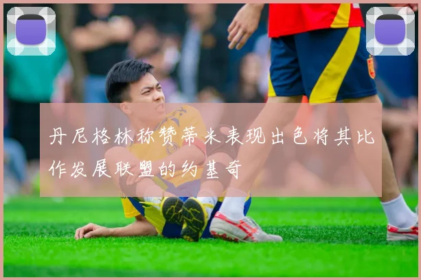 丹尼格林称赞蒂米表现出色将其比作发展联盟的约基奇