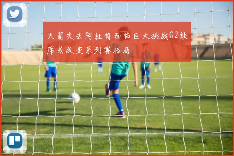 火箭失去阿杜将面临巨大挑战G2缺席或改变系列赛格局