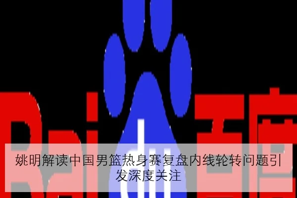 姚明解读中国男篮热身赛复盘内线轮转问题引发深度关注